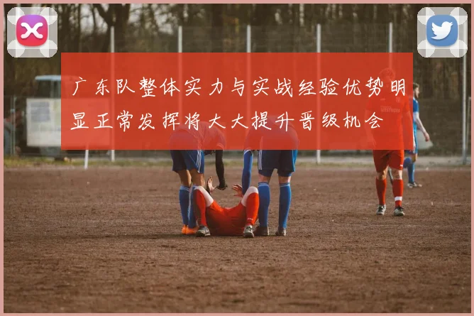 广东队整体实力与实战经验优势明显正常发挥将大大提升晋级机会