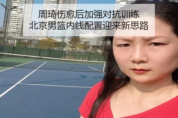 周琦伤愈后加强对抗训练 北京男篮内线配置迎来新思路
