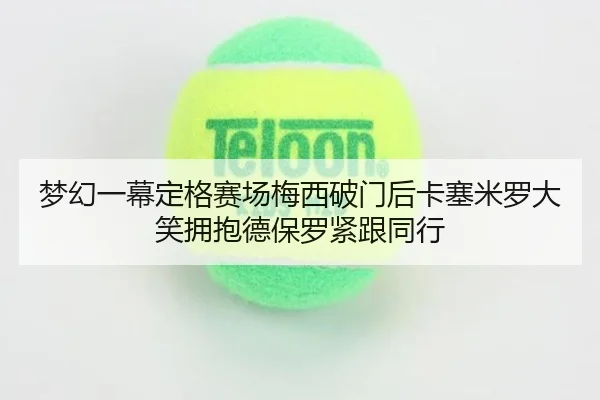 梦幻一幕定格赛场梅西破门后卡塞米罗大笑拥抱德保罗紧跟同行